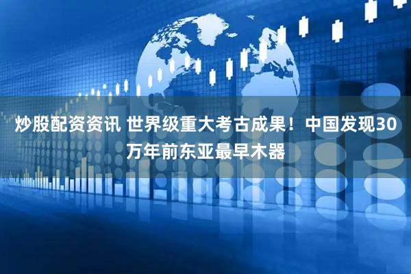 炒股配资资讯 世界级重大考古成果！中国发现30万年前东亚最早木器
