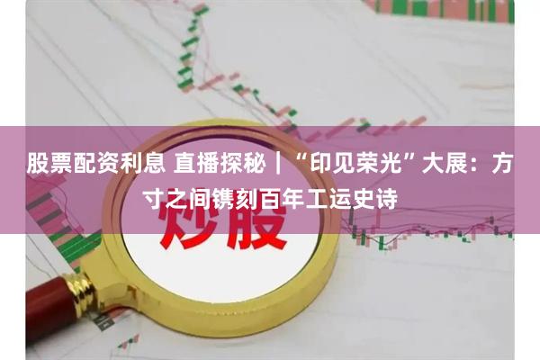 股票配资利息 直播探秘｜“印见荣光”大展：方寸之间镌刻百年工运史诗