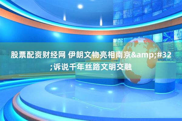 股票配资财经网 伊朗文物亮相南京&#32;诉说千年丝路文明交融