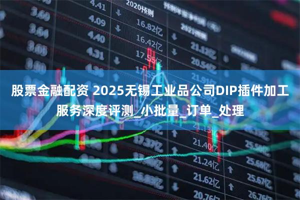 股票金融配资 2025无锡工业品公司DIP插件加工服务深度评测_小批量_订单_处理