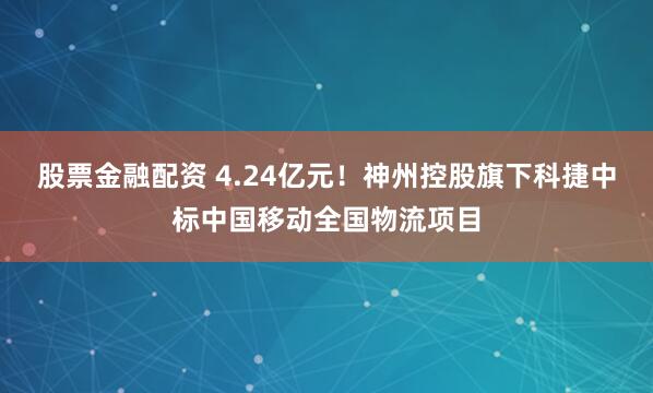 股票金融配资 4.24亿元！神州控股旗下科捷中标中国移动全国物流项目