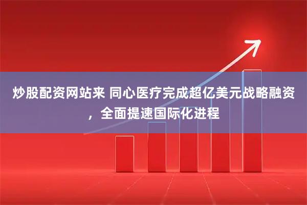 炒股配资网站来 同心医疗完成超亿美元战略融资，全面提速国际化进程